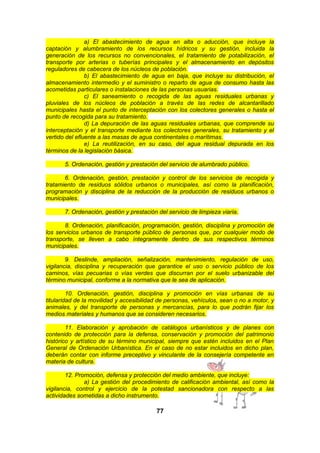 a) El abastecimiento de agua en alta o aducción, que incluye la
captación y alumbramiento de los recursos hídricos y su gestión, incluida la
generación de los recursos no convencionales, el tratamiento de potabilización, el
transporte por arterias o tuberías principales y el almacenamiento en depósitos
reguladores de cabecera de los núcleos de población.
b) El abastecimiento de agua en baja, que incluye su distribución, el
almacenamiento intermedio y el suministro o reparto de agua de consumo hasta las
acometidas particulares o instalaciones de las personas usuarias.
c) El saneamiento o recogida de las aguas residuales urbanas y
pluviales de los núcleos de población a través de las redes de alcantarillado
municipales hasta el punto de interceptación con los colectores generales o hasta el
punto de recogida para su tratamiento.
d) La depuración de las aguas residuales urbanas, que comprende su
interceptación y el transporte mediante los colectores generales, su tratamiento y el
vertido del efluente a las masas de agua continentales o marítimas.
e) La reutilización, en su caso, del agua residual depurada en los
términos de la legislación básica.
5. Ordenación, gestión y prestación del servicio de alumbrado público.
6. Ordenación, gestión, prestación y control de los servicios de recogida y
tratamiento de residuos sólidos urbanos o municipales, así como la planificación,
programación y disciplina de la reducción de la producción de residuos urbanos o
municipales.
7. Ordenación, gestión y prestación del servicio de limpieza viaria.
8. Ordenación, planificación, programación, gestión, disciplina y promoción de
los servicios urbanos de transporte público de personas que, por cualquier modo de
transporte, se lleven a cabo íntegramente dentro de sus respectivos términos
municipales.
9. Deslinde, ampliación, señalización, mantenimiento, regulación de uso,
vigilancia, disciplina y recuperación que garantice el uso o servicio público de los
caminos, vías pecuarias o vías verdes que discurran por el suelo urbanizable del
término municipal, conforme a la normativa que le sea de aplicación.
10. Ordenación, gestión, disciplina y promoción en vías urbanas de su
titularidad de la movilidad y accesibilidad de personas, vehículos, sean o no a motor, y
animales, y del transporte de personas y mercancías, para lo que podrán fijar los
medios materiales y humanos que se consideren necesarios.
11. Elaboración y aprobación de catálogos urbanísticos y de planes con
contenido de protección para la defensa, conservación y promoción del patrimonio
histórico y artístico de su término municipal, siempre que estén incluidos en el Plan
General de Ordenación Urbanística. En el caso de no estar incluidos en dicho plan,
deberán contar con informe preceptivo y vinculante de la consejería competente en
materia de cultura.
12. Promoción, defensa y protección del medio ambiente, que incluye:
a) La gestión del procedimiento de calificación ambiental, así como la
vigilancia, control y ejercicio de la potestad sancionadora con respecto a las
actividades sometidas a dicho instrumento.

77

 