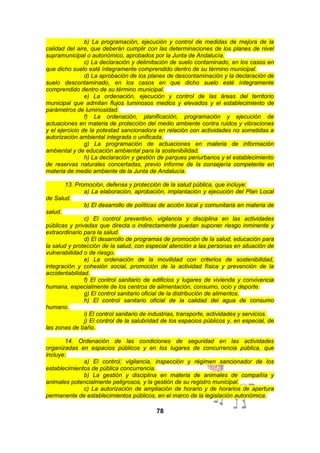b) La programación, ejecución y control de medidas de mejora de la
calidad del aire, que deberán cumplir con las determinaciones de los planes de nivel
supramunicipal o autonómico, aprobados por la Junta de Andalucía.
c) La declaración y delimitación de suelo contaminado, en los casos en
que dicho suelo esté íntegramente comprendido dentro de su término municipal.
d) La aprobación de los planes de descontaminación y la declaración de
suelo descontaminado, en los casos en que dicho suelo esté íntegramente
comprendido dentro de su término municipal.
e) La ordenación, ejecución y control de las áreas del territorio
municipal que admitan flujos luminosos medios y elevados y el establecimiento de
parámetros de luminosidad.
f) La ordenación, planificación, programación y ejecución de
actuaciones en materia de protección del medio ambiente contra ruidos y vibraciones
y el ejercicio de la potestad sancionadora en relación con actividades no sometidas a
autorización ambiental integrada o unificada.
g) La programación de actuaciones en materia de información
ambiental y de educación ambiental para la sostenibilidad.
h) La declaración y gestión de parques periurbanos y el establecimiento
de reservas naturales concertadas, previo informe de la consejería competente en
materia de medio ambiente de la Junta de Andalucía.
13. Promoción, defensa y protección de la salud pública, que incluye:
a) La elaboración, aprobación, implantación y ejecución del Plan Local
de Salud.
b) El desarrollo de políticas de acción local y comunitaria en materia de
salud.
c) El control preventivo, vigilancia y disciplina en las actividades
públicas y privadas que directa o indirectamente puedan suponer riesgo inminente y
extraordinario para la salud.
d) El desarrollo de programas de promoción de la salud, educación para
la salud y protección de la salud, con especial atención a las personas en situación de
vulnerabilidad o de riesgo.
e) La ordenación de la movilidad con criterios de sostenibilidad,
integración y cohesión social, promoción de la actividad física y prevención de la
accidentabilidad.
f) El control sanitario de edificios y lugares de vivienda y convivencia
humana, especialmente de los centros de alimentación, consumo, ocio y deporte.
g) El control sanitario oficial de la distribución de alimentos.
h) El control sanitario oficial de la calidad del agua de consumo
humano.
i) El control sanitario de industrias, transporte, actividades y servicios.
j) El control de la salubridad de los espacios públicos y, en especial, de
las zonas de baño.
14. Ordenación de las condiciones de seguridad en las actividades
organizadas en espacios públicos y en los lugares de concurrencia pública, que
incluye:
a) El control, vigilancia, inspección y régimen sancionador de los
establecimientos de pública concurrencia.
b) La gestión y disciplina en materia de animales de compañía y
animales potencialmente peligrosos, y la gestión de su registro municipal.
c) La autorización de ampliación de horario y de horarios de apertura
permanente de establecimientos públicos, en el marco de la legislación autonómica.

78

 
