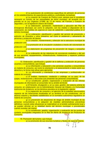 d) La autorización de condiciones específicas de admisión de personas
en los establecimientos de espectáculos públicos y actividades recreativas.
e) La creación de Cuerpos de Policía Local, siempre que lo consideren
necesario en función de las necesidades de dicho municipio, de acuerdo con lo
previsto en la Ley Orgánica 2/1986, de 13 de marzo, de Fuerzas y Cuerpos de
Seguridad, y en la legislación básica del Estado.
f) La elaboración, aprobación, implantación y ejecución del Plan de
Emergencia Municipal, así como la adopción, con los medios a disposición de la
corporación, de medidas de urgencia en caso de catástrofe o calamidad pública en el
término municipal.
g) La ordenación, planificación y gestión del servicio de prevención y
extinción de incendios y otros siniestros, así como la asistencia y salvamento de
personas y protección de bienes.
h) La creación, mantenimiento y dirección de la estructura municipal de
protección civil.
i) La promoción de la vinculación ciudadana a través del voluntariado de
protección civil.
j) La elaboración de programas de prevención de riesgos y campañas
de información.
k) La ordenación de las relaciones de convivencia ciudadana y del uso
de sus servicios, equipamientos, infraestructuras, instalaciones y espacios públicos
municipales.
15. Ordenación, planificación y gestión de la defensa y protección de personas
usuarias y consumidoras, que incluye:
a) La información y educación a las personas usuarias y consumidoras
en materia de consumo, así como la orientación y el asesoramiento a estas sobre sus
derechos y la forma más eficaz para ejercerlos.
b) La información y orientación a las empresas y profesionales en
materia de consumo.
c) El análisis, tramitación, mediación o arbitraje, en su caso, de las
quejas, reclamaciones y denuncias que presentan las personas consumidoras.
d) La constitución, gestión, organización y evaluación de las oficinas
municipales de información al consumidor de su ámbito territorial.
e) El fomento, divulgación y, en su caso, gestión, del sistema arbitral de
consumo, en colaboración con la Administración General del Estado y la Comunidad
Autónoma de Andalucía, en los términos previstos en la legislación vigente.
f) La inspección de consumo y el ejercicio de la potestad sancionadora
respecto de las infracciones localizadas en su territorio en las condiciones, con el
alcance máximo y facultades establecidos en la normativa autonómica reguladora en
materia de consumo.
g) La prevención de situaciones de riesgo de ámbito municipal de las
personas consumidoras y la adopción de medidas administrativas preventivas
definitivas, cuando estas situaciones se materialicen en el ámbito estrictamente local y
se puedan afrontar en su totalidad dentro del término municipal, o provisionales
cuando excedan del mismo.
h) La constitución, gestión, organización y evaluación de los puntos de
contacto municipales integrados en la Red de Alerta de Andalucía de Productos de
Consumo.
16. Promoción del turismo, que incluye:
a) La promoción de sus recursos turísticos y fiestas de especial interés.

79

 