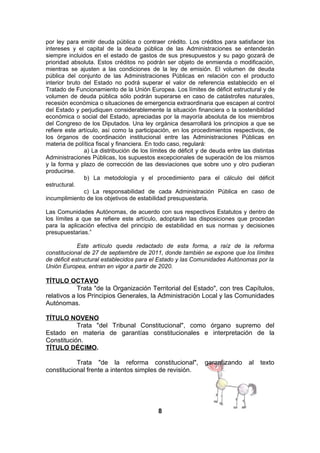 por ley para emitir deuda pública o contraer crédito. Los créditos para satisfacer los
intereses y el capital de la deuda pública de las Administraciones se entenderán
siempre incluidos en el estado de gastos de sus presupuestos y su pago gozará de
prioridad absoluta. Estos créditos no podrán ser objeto de enmienda o modificación,
mientras se ajusten a las condiciones de la ley de emisión. El volumen de deuda
pública del conjunto de las Administraciones Públicas en relación con el producto
interior bruto del Estado no podrá superar el valor de referencia establecido en el
Tratado de Funcionamiento de la Unión Europea. Los límites de déficit estructural y de
volumen de deuda pública sólo podrán superarse en caso de catástrofes naturales,
recesión económica o situaciones de emergencia extraordinaria que escapen al control
del Estado y perjudiquen considerablemente la situación financiera o la sostenibilidad
económica o social del Estado, apreciadas por la mayoría absoluta de los miembros
del Congreso de los Diputados. Una ley orgánica desarrollará los principios a que se
refiere este artículo, así como la participación, en los procedimientos respectivos, de
los órganos de coordinación institucional entre las Administraciones Públicas en
materia de política fiscal y financiera. En todo caso, regulará:
a) La distribución de los límites de déficit y de deuda entre las distintas
Administraciones Públicas, los supuestos excepcionales de superación de los mismos
y la forma y plazo de corrección de las desviaciones que sobre uno y otro pudieran
producirse.
b) La metodología y el procedimiento para el cálculo del déficit
estructural.
c) La responsabilidad de cada Administración Pública en caso de
incumplimiento de los objetivos de estabilidad presupuestaria.
Las Comunidades Autónomas, de acuerdo con sus respectivos Estatutos y dentro de
los límites a que se refiere este artículo, adoptarán las disposiciones que procedan
para la aplicación efectiva del principio de estabilidad en sus normas y decisiones
presupuestarias.”
Este artículo queda redactado de esta forma, a raíz de la reforma
constitucional de 27 de septiembre de 2011, donde también se expone que los límites
de déficit estructural establecidos para el Estado y las Comunidades Autónomas por la
Unión Europea, entran en vigor a partir de 2020.

TÍTULO OCTAVO
Trata "de la Organización Territorial del Estado", con tres Capítulos,
relativos a los Principios Generales, la Administración Local y las Comunidades
Autónomas.
TÍTULO NOVENO
Trata "del Tribunal Constitucional", como órgano supremo del
Estado en materia de garantías constitucionales e interpretación de la
Constitución.
TÍTULO DÉCIMO.
Trata "de la reforma constitucional",
constitucional frente a intentos simples de revisión.

8

garantizando

al

texto

 