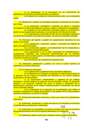 b) La participación en la formulación de los instrumentos de
planificación y promoción del sistema turístico en Andalucía.
c) El diseño de la política de infraestructuras turísti- cas de titularidad
propia.
17. Planificación y gestión de actividades culturales y promoción de la cultura,
que incluye:
a) La elaboración, aprobación y ejecución de planes y proyectos
municipales en materia de bibliotecas, archivos, museos y colecciones museográficas.
b) La gestión de sus instituciones culturales propias, la construcción y
gestión de sus equipamientos culturales y su coordinación con otras del municipio.
c) La organización y promoción de todo tipo de actividades culturales y
el fomento de la creación y la producción artística, así como las industrias culturales.
18. Promoción del deporte y gestión de equipamientos deportivos de uso
público, que incluye:
a) La planificación, ordenación, gestión y promoción del deporte de
base y del deporte para todos.
b) La construcción, gestión y el mantenimiento de las instalaciones y
equipamientos deportivos de titularidad propia.
c) La organización y, en su caso, autorización de manifestaciones y
competiciones deportivas que transcurran exclusivamente por su territorio,
especialmente las de carácter popular y las destinadas a participantes en edad escolar
y a grupos de atención especial.
d) La formulación de la planificación deportiva local.
19. Ordenación, planificación y gestión, así como el control sanitario de
cementerios y servicios funerarios.
20. En materia de educación:
a) La vigilancia del cumplimiento de la escolaridad obligatoria.
b) La asistencia a la consejería competente en materia de educación en
la aplicación de los criterios de admisión del alumnado en los centros docentes
sostenidos con fondos públicos.
c) La conservación, mantenimiento y vigilancia de los edificios
destinados a centros públicos de segundo ciclo de educación infantil, de educación
primaria y de educación especial, así como la puesta a disposición de la
Administración educativa de los solares necesarios para la construcción de nuevos
centros docentes públicos.
d) La cooperación en la ejecución de la planificación que realice la
consejería competente en materia de educación y en la gestión de los centros públicos
escolares existentes en su término municipal.
21. Fomento del desarrollo económico y social en el marco de la planificación
autonómica.
22. Ordenación, autorización y control del ejercicio de actividades económicas
y empresariales, permanentes u ocasionales.
23. Autorización de mercadillos de apertura periódica así como la promoción
del acondicionamiento físico de los espacios destinados a su instalación.
24. Ordenación, gestión, promoción y disciplina sobre mercados de abastos.

80

 