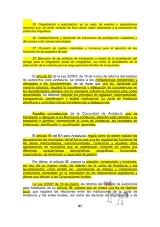 25. Organización y autorización, en su caso, de eventos o exposiciones
menores que, sin tener carácter de feria oficial, estén destinados a la promoción de
productos singulares.
26. Establecimiento y desarrollo de estructuras de participación ciudadana y
del acceso a las nuevas tecnologías.
27. Provisión de medios materiales y humanos para el ejercicio de las
funciones de los juzgados de paz.
28. Ejecución de las políticas de inmigración a través de la acreditación del
arraigo para la integración social de inmigrantes, así como la acreditación de la
adecuación de la vivienda para el reagrupamiento familiar de inmigrantes.

El artículo 93 de la Ley 2/2007, de 19 de marzo de reforma del estatuto
de autonomía para Andalucía, se refiere a las competencias transferidas y
delegadas a los Ayuntamientos, de tal modo que una ley, aprobada por
mayoría absoluta, regulará la transferencia y delegación de competencias en
los Ayuntamientos siempre con la necesaria suficiencia financiera para poder
desarrollarla. Se deberán respetar los principios de legalidad, responsabilidad,
transparencia, coordinación y lealtad institucional. La Junta de Andalucía
planificará y controlará dichas transferencias y delegaciones.
Aquellas competencias de la Comunidad de Andalucía que se
transfieran o deleguen a los Municipios andaluces, deberán estar referidas a su
prestación o ejercicio, manteniendo la Junta de Andalucía, las facultades de
ordenación, planificación y coordinación generales.
El artículo 94 del EA para Andalucía, regula como se deben realizar las
agrupaciones de municipios, de tal forma que u na ley regulará las funciones de
las áreas metropolitanas, mancomunidades, consorcios y aquellas otras
agrupaciones de municipios que se establezcan, teniendo en cuenta sus
diferentes
características
demográficas,
geográficas,
funcionales,
organizativas, de dimensión y capacidad de gestión.
Por último, el artículo 95, expone la creación, composición y funciones,
por ley, de un órgano mixto, de relación de la Junta de Andalucía y los
Ayuntamientos, como ámbito de permanente de diálogo y colaboración
institucional, consultado en la tramitación de las disposiciones legislativas y
planes que afecten a las Corporaciones locales.
La Ley 2/2007 de 19 de marzo, de reforma del Estatuto de Autonomía
para Andalucía, en su artículo 98, expone que se creará una ley de régimen
local, que regulará las relaciones entre las instituciones de la Junta de
Andalucía y los entes locales, así como las técnicas de organización y de
81

 