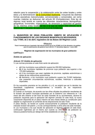 relación para la cooperación y la colaboración entre los entes locales y entre
éstos y la Administración de la Comunidad Autónoma, incluyendo las distintas
formas asociativas mancomunales, convencionales y consorciales, así como
cuantas materias se deduzcan del artículo 60 (Competencias). Esta ley de
régimen local tendrá en cuenta las diferentes características demográficas,
geográficas, funcionales, organizativas, de dimensión y capacidad de gestión
de los distintos entes locales.(la ley a la que se refiere este artículo, es la
5/2010, de 11 de junio, de autonomía local de Andalucía.)

2.- MUNICIPIOS DE GRAN POBLACIÓN: ÁMBITO DE APLICACIÓN Y
FUNCIONAMIENTO DE LOS ÓRGANOS MUNICIPALES NECESARIOS.
Ley 7/1985, de 2 de abril, reguladora de las Bases del Régimen Local.
TÍTULO X
Título X introducido por el apartado 4 del artículo primero de la Ley 57/2003, de 16 de diciembre, de medidas
para la modernización del gobierno local («B.O.E.» 17 diciembre).Vigencia: 1 enero 2004

Régimen de organización de los municipios de gran población
CAPÍTULO I
Ámbito de aplicación
Artículo 121 Ámbito de aplicación
1. Las normas previstas en este título serán de aplicación:
•
•
•
•

a) A los municipios cuya población supere los 250.000 habitantes.
b) A los municipios capitales de provincia cuya población sea superior a los
175.000 habitantes.
c) A los municipios que sean capitales de provincia, capitales autonómicas o
sedes de las instituciones autonómicas.
d) Asimismo, a los municipios cuya población supere los 75.000 habitantes,
que presenten circunstancias económicas, sociales, históricas o culturales
especiales.

En los supuestos previstos en los párrafos c) y d), se exigirá que así lo decidan las
Asambleas Legislativas correspondientes a iniciativa de los respectivos
ayuntamientos.
2. Cuando un municipio, de acuerdo con las cifras oficiales de población resultantes de
la revisión del padrón municipal aprobadas por el Gobierno con referencia al 1 de
enero del año anterior al del inicio de cada mandato de su ayuntamiento, alcance la
población requerida para la aplicación del régimen previsto en este título, la nueva
corporación dispondrá de un plazo máximo de seis meses desde su constitución para
adaptar su organización al contenido de las disposiciones de este Título.
A estos efectos, se tendrá en cuenta exclusivamente la población resultante de la
indicada revisión del padrón, y no las correspondientes a otros años de cada mandato.
3. Los municipios a los que resulte de aplicación el régimen previsto en este título,
continuarán rigiéndose por el mismo aun cuando su cifra oficial de población se
reduzca posteriormente por debajo del límite establecido en esta ley.

82

 