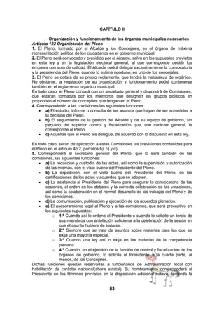CAPÍTULO II
Organización y funcionamiento de los órganos municipales necesarios
Artículo 122 Organización del Pleno
1. El Pleno, formado por el Alcalde y los Concejales, es el órgano de máxima
representación política de los ciudadanos en el gobierno municipal.
2. El Pleno será convocado y presidido por el Alcalde, salvo en los supuestos previstos
en esta ley y en la legislación electoral general, al que corresponde decidir los
empates con voto de calidad. El Alcalde podrá delegar exclusivamente la convocatoria
y la presidencia del Pleno, cuando lo estime oportuno, en uno de los concejales.
3. El Pleno se dotará de su propio reglamento, que tendrá la naturaleza de orgánico.
No obstante, la regulación de su organización y funcionamiento podrá contenerse
también en el reglamento orgánico municipal.
En todo caso, el Pleno contará con un secretario general y dispondrá de Comisiones,
que estarán formadas por los miembros que designen los grupos políticos en
proporción al número de concejales que tengan en el Pleno.
4. Corresponderán a las comisiones las siguientes funciones:
• a) El estudio, informe o consulta de los asuntos que hayan de ser sometidos a
la decisión del Pleno.
• b) El seguimiento de la gestión del Alcalde y de su equipo de gobierno, sin
perjuicio del superior control y fiscalización que, con carácter general, le
corresponde al Pleno.
• c) Aquéllas que el Pleno les delegue, de acuerdo con lo dispuesto en esta ley.
En todo caso, serán de aplicación a estas Comisiones las previsiones contenidas para
el Pleno en el artículo 46.2, párrafos b), c) y d).
5. Corresponderá al secretario general del Pleno, que lo será también de las
comisiones, las siguientes funciones:
• a) La redacción y custodia de las actas, así como la supervisión y autorización
de las mismas, con el visto bueno del Presidente del Pleno.
• b) La expedición, con el visto bueno del Presidente del Pleno, de las
certificaciones de los actos y acuerdos que se adopten.
• c) La asistencia al Presidente del Pleno para asegurar la convocatoria de las
sesiones, el orden en los debates y la correcta celebración de las votaciones,
así como la colaboración en el normal desarrollo de los trabajos del Pleno y de
las comisiones.
• d) La comunicación, publicación y ejecución de los acuerdos plenarios.
• e) El asesoramiento legal al Pleno y a las comisiones, que será preceptivo en
los siguientes supuestos:
o 1.º Cuando así lo ordene el Presidente o cuando lo solicite un tercio de
sus miembros con antelación suficiente a la celebración de la sesión en
que el asunto hubiere de tratarse.
o 2.º Siempre que se trate de asuntos sobre materias para las que se
exija una mayoría especial.
o 3.º Cuando una ley así lo exija en las materias de la competencia
plenaria.
o 4.º Cuando, en el ejercicio de la función de control y fiscalización de los
órganos de gobierno, lo solicite el Presidente o la cuarta parte, al
menos, de los Concejales.
Dichas funciones quedan reservadas a funcionarios de Administración local con
habilitación de carácter nacional(ahora estatal). Su nombramiento corresponderá al
Presidente en los términos previstos en la disposición adicional octava, teniendo la

83

 