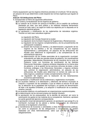 misma equiparación que los órganos directivos previstos en el artículo 130 de esta ley,
sin perjuicio de lo que determinen a este respecto las normas orgánicas que regulen el
Pleno.
Artículo 123 Atribuciones del Pleno
1. Corresponden al Pleno las siguientes atribuciones:
a) El control y la fiscalización de los órganos de gobierno.
b) La votación de la moción de censura al Alcalde y de la cuestión de confianza
planteada por éste, que será pública y se realizará mediante llamamiento
nominal en todo caso y se regirá en todos sus aspectos por lo dispuesto en la
legislación electoral general.
c) La aprobación y modificación de los reglamentos de naturaleza orgánica.
Tendrán en todo caso naturaleza orgánica:
La regulación del Pleno.
La regulación del Consejo Social de la ciudad.
La regulación de la Comisión Especial de Sugerencias y Reclamaciones.
La regulación de los órganos complementarios y de los procedimientos de
participación ciudadana.
La división del municipio en distritos, y la determinación y regulación de los
órganos de los distritos y de las competencias de sus órganos
representativos y participativos, sin perjuicio de las atribuciones del
Alcalde para determinar la organización y las competencias de su
administración ejecutiva.
La determinación de los niveles esenciales de la organización municipal,
entendiendo por tales las grandes áreas de gobierno, los coordinadores
generales, dependientes directamente de los miembros de la Junta de
Gobierno Local, con funciones de coordinación de las distintas
Direcciones Generales u órganos similares integradas en la misma área
de gobierno, y de la gestión de los servicios comunes de éstas u otras
funciones análogas y las Direcciones Generales u órganos similares
que culminen la organización administrativa, sin perjuicio de las
atribuciones del Alcalde para determinar el número de cada uno de
tales órganos y establecer niveles complementarios inferiores.
La regulación del órgano para la resolución de las reclamaciones
económico-administrativas.
d) La aprobación y modificación de las ordenanzas y reglamentos municipales.
e) Los acuerdos relativos a la delimitación y alteración del término municipal; la
creación o supresión de las entidades a que se refiere el artículo 45 de esta
ley; la alteración de la capitalidad del municipio y el cambio de denominación
de éste o de aquellas Entidades, y la adopción o modificación de su bandera,
enseña o escudo.
f) Los acuerdos relativos a la participación en organizaciones supramunicipales.
g) La determinación de los recursos propios de carácter tributario.
h) La aprobación de los presupuestos, de la plantilla de personal, así como la
autorización de gastos en las materias de su competencia. Asimismo, aprobará
la cuenta general del ejercicio correspondiente.
i) La aprobación inicial del planeamiento general y la aprobación que ponga fin a la
tramitación municipal de los planes y demás instrumentos de ordenación
previstos en la legislación urbanística.
j) La transferencia de funciones o actividades a otras Administraciones públicas,
así como la aceptación de las delegaciones o encomiendas de gestión
realizadas por otras Administraciones, salvo que por ley se impongan
obligatoriamente.

84

 