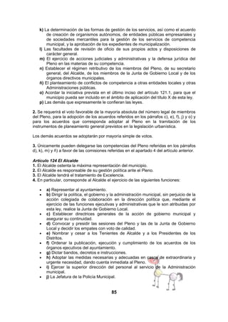 k) La determinación de las formas de gestión de los servicios, así como el acuerdo
de creación de organismos autónomos, de entidades públicas empresariales y
de sociedades mercantiles para la gestión de los servicios de competencia
municipal, y la aprobación de los expedientes de municipalización.
l) Las facultades de revisión de oficio de sus propios actos y disposiciones de
carácter general.
m) El ejercicio de acciones judiciales y administrativas y la defensa jurídica del
Pleno en las materias de su competencia.
n) Establecer el régimen retributivo de los miembros del Pleno, de su secretario
general, del Alcalde, de los miembros de la Junta de Gobierno Local y de los
órganos directivos municipales.
ñ) El planteamiento de conflictos de competencia a otras entidades locales y otras
Administraciones públicas.
o) Acordar la iniciativa prevista en el último inciso del artículo 121.1, para que el
municipio pueda ser incluido en el ámbito de aplicación del título X de esta ley.
p) Las demás que expresamente le confieran las leyes.
2. Se requerirá el voto favorable de la mayoría absoluta del número legal de miembros
del Pleno, para la adopción de los acuerdos referidos en los párrafos c), e), f), j) y o) y
para los acuerdos que corresponda adoptar al Pleno en la tramitación de los
instrumentos de planeamiento general previstos en la legislación urbanística.
Los demás acuerdos se adoptarán por mayoría simple de votos.
3. Únicamente pueden delegarse las competencias del Pleno referidas en los párrafos
d), k), m) y ñ) a favor de las comisiones referidas en el apartado 4 del artículo anterior.
Artículo 124 El Alcalde
1. El Alcalde ostenta la máxima representación del municipio.
2. El Alcalde es responsable de su gestión política ante el Pleno.
3. El Alcalde tendrá el tratamiento de Excelencia.
4. En particular, corresponde al Alcalde el ejercicio de las siguientes funciones:
•
•

•
•
•
•
•
•
•
•

a) Representar al ayuntamiento.
b) Dirigir la política, el gobierno y la administración municipal, sin perjuicio de la
acción colegiada de colaboración en la dirección política que, mediante el
ejercicio de las funciones ejecutivas y administrativas que le son atribuidas por
esta ley, realice la Junta de Gobierno Local.
c) Establecer directrices generales de la acción de gobierno municipal y
asegurar su continuidad.
d) Convocar y presidir las sesiones del Pleno y las de la Junta de Gobierno
Local y decidir los empates con voto de calidad.
e) Nombrar y cesar a los Tenientes de Alcalde y a los Presidentes de los
Distritos.
f) Ordenar la publicación, ejecución y cumplimiento de los acuerdos de los
órganos ejecutivos del ayuntamiento.
g) Dictar bandos, decretos e instrucciones.
h) Adoptar las medidas necesarias y adecuadas en casos de extraordinaria y
urgente necesidad, dando cuenta inmediata al Pleno.
i) Ejercer la superior dirección del personal al servicio de la Administración
municipal.
j) La Jefatura de la Policía Municipal.

85

 