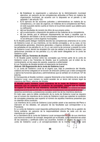 •

k) Establecer la organización y estructura de la Administración municipal
ejecutiva, sin perjuicio de las competencias atribuidas al Pleno en materia de
organización municipal, de acuerdo con lo dispuesto en el párrafo c) del
apartado 1 del artículo 123.
• l) El ejercicio de las acciones judiciales y administrativas en materia de su
competencia y, en caso de urgencia, en materias de la competencia del Pleno,
en este supuesto dando cuenta al mismo en la primera sesión que celebre para
su ratificación.
• m) Las facultades de revisión de oficio de sus propios actos.
• n) La autorización y disposición de gastos en las materias de su competencia.
• ñ) Las demás que le atribuyan expresamente las leyes y aquéllas que la
legislación del Estado o de las comunidades autónomas asignen al municipio y
no se atribuyan a otros órganos municipales.
5. El Alcalde podrá delegar mediante decreto las competencias anteriores en la Junta
de Gobierno Local, en sus miembros, en los demás concejales y, en su caso, en los
coordinadores generales, directores generales u órganos similares, con excepción de
las señaladas en los párrafos b), e), h) y j), así como la de convocar y presidir la Junta
de Gobierno Local, decidir los empates con voto de calidad y la de dictar bandos. Las
atribuciones previstas en los párrafos c) y k) sólo serán delegables en la Junta de
Gobierno Local.
Artículo 125 Los Tenientes de Alcalde
1. El Alcalde podrá nombrar entre los concejales que formen parte de la Junta de
Gobierno Local a los Tenientes de Alcalde, que le sustituirán, por el orden de su
nombramiento, en los casos de vacante, ausencia o enfermedad.
2. Los Tenientes de Alcalde tendrán el tratamiento de Ilustrísima.
Artículo 126 Organización de la Junta de Gobierno Local
1. La Junta de Gobierno Local es el órgano que, bajo la presidencia del Alcalde,
colabora de forma colegiada en la función de dirección política que a éste corresponde
y ejerce las funciones ejecutivas y administrativas que se señalan en el artículo 127 de
esta ley.
2. Corresponde al Alcalde nombrar y separar libremente a los miembros de la Junta de
Gobierno Local, cuyo número no podrá exceder de un tercio del número legal de
miembros del Pleno, además del Alcalde.
El Alcalde podrá nombrar como miembros de la Junta de Gobierno Local a
personas que no ostenten la condición de concejales, siempre que su número
no supere un tercio de sus miembros, excluido el Alcalde. (La sentencia del tribunal
Constitucional de 25 de abril de 2013, falla: “(…)b) Declarar inconstitucional y nulo este párrafo de la Ley).Sus
derechos económicos y prestaciones sociales serán los de los miembros electivos.
En todo caso, para la válida constitución de la Junta de Gobierno Local se requiere
que el número de miembros de la Junta de Gobierno Local que ostentan la condición
de concejales presentes sea superior al número de aquellos miembros presentes que
no ostentan dicha condición.
Los miembros de la Junta de Gobierno Local podrán asistir a las sesiones del Pleno e
intervenir en los debates, sin perjuicio de las facultades que corresponden a su
Presidente.
3. La Junta de Gobierno Local responde políticamente ante el Pleno de su gestión de
forma solidaria, sin perjuicio de la responsabilidad directa de cada uno de sus
miembros por su gestión.
4. La Secretaría de la Junta de Gobierno Local corresponderá a uno de sus miembros
que reúna la condición de concejal, designado por el Alcalde, quien redactará las actas
de las sesiones y certificará sobre sus acuerdos. Existirá un órgano de apoyo a la
Junta de Gobierno Local y al concejal-secretario de la misma, cuyo titular será

86

 