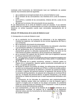 nombrado entre funcionarios de Administración local con habilitación de carácter
nacional. Sus funciones serán las siguientes:
•
•

a) La asistencia al concejal-secretario de la Junta de Gobierno Local.
b) La remisión de las convocatorias a los miembros de la Junta de Gobierno
Local.
• c) El archivo y custodia de las convocatorias, órdenes del día y actas de las
reuniones.
• d) Velar por la correcta y fiel comunicación de sus acuerdos.
5. Las deliberaciones de la Junta de Gobierno Local son secretas. A sus sesiones
podrán asistir los concejales no pertenecientes a la Junta y los titulares de los órganos
directivos, en ambos supuestos cuando sean convocados expresamente por el
Alcalde.
Artículo 127 Atribuciones de la Junta de Gobierno Local
1. Corresponde a la Junta de Gobierno Local:
•
•
•
•
•
•
•
•

•

a) La aprobación de los proyectos de ordenanzas y de los reglamentos,
incluidos los orgánicos, con excepción de las normas reguladoras del Pleno y
sus comisiones.
b) La aprobación del proyecto de presupuesto.
c) La aprobación de los proyectos de instrumentos de ordenación urbanística
cuya aprobación definitiva o provisional corresponda al Pleno.
d) Las aprobaciones de los instrumentos de planeamiento de desarrollo del
planeamiento general no atribuidas expresamente al Pleno, así como de los
instrumentos de gestión urbanística y de los proyectos de urbanización.
e) La concesión de cualquier tipo de licencia, salvo que la legislación sectorial
la atribuya expresamente a otro órgano.
f)... Letra f) del número 1 del artículo 127 derogada por la letra b) de la disposición derogatoria única
de la Ley 30/2007, de 30 de octubre, de Contratos del Sector Público («B.O.E.» 31 octubre).Vigencia:
30 abril 2008

g) El desarrollo de la gestión económica, autorizar y disponer gastos en
materia de su competencia, disponer gastos previamente autorizados por el
Pleno, y la gestión del personal.
h) Aprobar la relación de puestos de trabajo, las retribuciones del personal de
acuerdo con el presupuesto aprobado por el Pleno, la oferta de empleo público,
las bases de las convocatorias de selección y provisión de puestos de trabajo,
el número y régimen del personal eventual, la separación del servicio de los
funcionarios del Ayuntamiento, sin perjuicio de lo dispuesto en el artículo 99 de
esta ley, el despido del personal laboral, el régimen disciplinario y las demás
decisiones en materia de personal que no estén expresamente atribuidas a otro
órgano.
La composición de los tribunales de oposiciones será predominantemente
técnica, debiendo poseer todos sus miembros un nivel de titulación igual o
superior al exigido para el ingreso en las plazas convocadas. Su presidente
podrá ser nombrado entre los miembros de la Corporación o entre el personal
al servicio de las Administraciones públicas.
i) El nombramiento y el cese de los titulares de los órganos directivos de la
Administración municipal, sin perjuicio de lo dispuesto en la disposición
adicional octava para los funcionarios de Administración local con habilitación
de carácter nacional.

87

 