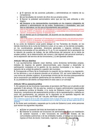 •
•
•
•

j) El ejercicio de las acciones judiciales y administrativas en materia de su
competencia.
k) Las facultades de revisión de oficio de sus propios actos.
l) Ejercer la potestad sancionadora salvo que por ley esté atribuida a otro
órgano.
m) Designar a los representantes municipales en los órganos colegiados de
gobierno o administración de los entes, fundaciones o sociedades, sea cual
sea su naturaleza, en los que el Ayuntamiento sea partícipe .
Letra m) del número 1 del artículo 127 redactada por el número treinta y dos del artículo primero
de la Ley 27/2013, 27 diciembre, de racionalización y sostenibilidad de la Administración Local
(«B.O.E.» 30 diciembre).Vigencia: 31 diciembre 2013

•

n) Las demás que le correspondan, de acuerdo con las disposiciones legales
vigentes .
Letra n) del número 1 del artículo 127 introducida por el número treinta y dos del artículo primero
de la Ley 27/2013, 27 diciembre, de racionalización y sostenibilidad de la Administración Local
(«B.O.E.» 30 diciembre).Vigencia: 31 diciembre 2013

2. La Junta de Gobierno Local podrá delegar en los Tenientes de Alcalde, en los
demás miembros de la Junta de Gobierno Local, en su caso, en los demás concejales,
en los coordinadores generales, directores generales u órganos similares, las
funciones enumeradas en los párrafos e), f), g), h) con excepción de la aprobación de
la relación de puestos de trabajo, de las retribuciones del personal, de la oferta de
empleo público, de la determinación del número y del régimen del personal eventual y
de la separación del servicio de los funcionarios, y l) del apartado anterior.
Artículo 128 Los distritos
1. Los ayuntamientos deberán crear distritos, como divisiones territoriales propias,
dotadas de órganos de gestión desconcentrada, para impulsar y desarrollar la
participación ciudadana en la gestión de los asuntos municipales y su mejora, sin
perjuicio de la unidad de gobierno y gestión del municipio.
2. Corresponde al Pleno de la Corporación la creación de los distritos y su regulación,
en los términos y con el alcance previsto en el artículo 123, así como determinar, en
una norma de carácter orgánico, el porcentaje mínimo de los recursos presupuestarios
de la corporación que deberán gestionarse por los distritos, en su conjunto.
3. La presidencia del distrito corresponderá en todo caso a un concejal.
Artículo 129 La asesoría jurídica
1. Sin perjuicio de las funciones reservadas al secretario del Pleno por el párrafo e) del
apartado 5 del artículo 122 de esta ley, existirá un órgano administrativo responsable
de la asistencia jurídica al Alcalde, a la Junta de Gobierno Local y a los órganos
directivos, comprensiva del asesoramiento jurídico y de la representación y defensa en
juicio del ayuntamiento, sin perjuicio de lo dispuesto en el apartado segundo del
artículo 447* de la Ley 6/1985, de 1 de julio, del Poder Judicial.
(*) La referencia al artículo 447 de la LOPJ, debe entenderse hecha al artículo 544.3 de la LOPJ, en la redacción dada el
mismo por la L.O. 19/2003, de 23 de diciembre, de modificación de la L.O. 6/1985, de 1 de julio, del Poder Judicial («B.O.E.» 26
diciembre).

2. Su titular será nombrado y separado por la Junta de Gobierno Local, entre personas
que reúnan los siguientes requisitos:
•
•

a) Estar en posesión del título de licenciado en derecho.
b) Ostentar la condición de funcionario de administración local con habilitación
de carácter nacional, o bien funcionario de carrera del Estado, de las
comunidades autónomas o de las entidades locales, a los que se exija para su
ingreso el título de doctor, licenciado, ingeniero, arquitecto o equivalente.

88

 