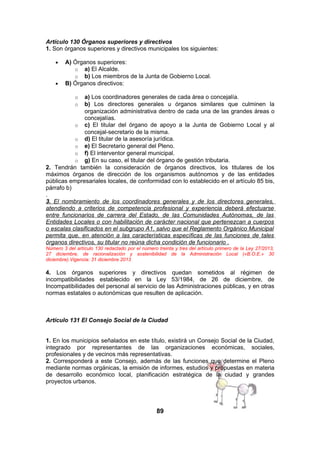 Artículo 130 Órganos superiores y directivos
1. Son órganos superiores y directivos municipales los siguientes:
•

•

A) Órganos superiores:
o a) El Alcalde.
o b) Los miembros de la Junta de Gobierno Local.
B) Órganos directivos:

a) Los coordinadores generales de cada área o concejalía.
b) Los directores generales u órganos similares que culminen la
organización administrativa dentro de cada una de las grandes áreas o
concejalías.
o c) El titular del órgano de apoyo a la Junta de Gobierno Local y al
concejal-secretario de la misma.
o d) El titular de la asesoría jurídica.
o e) El Secretario general del Pleno.
o f) El interventor general municipal.
o g) En su caso, el titular del órgano de gestión tributaria.
2. Tendrán también la consideración de órganos directivos, los titulares de los
máximos órganos de dirección de los organismos autónomos y de las entidades
públicas empresariales locales, de conformidad con lo establecido en el artículo 85 bis,
párrafo b)
.
3. El nombramiento de los coordinadores generales y de los directores generales,
atendiendo a criterios de competencia profesional y experiencia deberá efectuarse
entre funcionarios de carrera del Estado, de las Comunidades Autónomas, de las
Entidades Locales o con habilitación de carácter nacional que pertenezcan a cuerpos
o escalas clasificados en el subgrupo A1, salvo que el Reglamento Orgánico Municipal
permita que, en atención a las características específicas de las funciones de tales
órganos directivos, su titular no reúna dicha condición de funcionario .
o
o

Número 3 del artículo 130 redactado por el número treinta y tres del artículo primero de la Ley 27/2013,
27 diciembre, de racionalización y sostenibilidad de la Administración Local («B.O.E.» 30
diciembre).Vigencia: 31 diciembre 2013

4. Los órganos superiores y directivos quedan sometidos al régimen de
incompatibilidades establecido en la Ley 53/1984, de 26 de diciembre, de
Incompatibilidades del personal al servicio de las Administraciones públicas, y en otras
normas estatales o autonómicas que resulten de aplicación.

Artículo 131 El Consejo Social de la Ciudad
1. En los municipios señalados en este título, existirá un Consejo Social de la Ciudad,
integrado por representantes de las organizaciones económicas, sociales,
profesionales y de vecinos más representativas.
2. Corresponderá a este Consejo, además de las funciones que determine el Pleno
mediante normas orgánicas, la emisión de informes, estudios y propuestas en materia
de desarrollo económico local, planificación estratégica de la ciudad y grandes
proyectos urbanos.

89

 