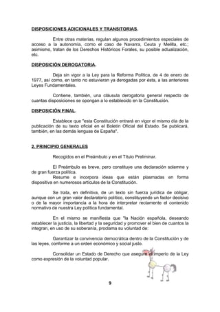 DISPOSICIONES ADICIONALES Y TRANSITORIAS.
Entre otras materias, regulan algunos procedimientos especiales de
acceso a la autonomía, como el caso de Navarra, Ceuta y Melilla, etc.;
asimismo, tratan de los Derechos Históricos Forales, su posible actualización,
etc.
DISPOSICIÓN DEROGATORIA.
Deja sin vigor a la Ley para la Reforma Política, de 4 de enero de
1977, así como, en tanto no estuvieran ya derogadas por ésta, a las anteriores
Leyes Fundamentales.
Contiene, también, una cláusula derogatoria general respecto de
cuantas disposiciones se opongan a lo establecido en la Constitución.
DISPOSICIÓN FINAL.
Establece que "esta Constitución entrará en vigor el mismo día de la
publicación de su texto oficial en el Boletín Oficial del Estado. Se publicará,
también, en las demás lenguas de España".
2. PRINCIPIO GENERALES
Recogidos en el Preámbulo y en el Título Preliminar.
El Preámbulo es breve, pero constituye una declaración solemne y
de gran fuerza política.
Resume e incorpora ideas que están plasmadas en forma
dispositiva en numerosos artículos de la Constitución.
Se trata, en definitiva, de un texto sin fuerza jurídica de obligar,
aunque con un gran valor declaratorio político, constituyendo un factor decisivo
o de la mayor importancia a la hora de interpretar rectamente el contenido
normativo de nuestra Ley política fundamental.
En el mismo se manifiesta que "la Nación española, deseando
establecer la justicia, la libertad y la seguridad y promover el bien de cuantos la
integran, en uso de su soberanía, proclama su voluntad de:
Garantizar la convivencia democrática dentro de la Constitución y de
las leyes, conforme a un orden económico y social justo.
Consolidar un Estado de Derecho que asegure el imperio de la Ley
como expresión de la voluntad popular.

9

 