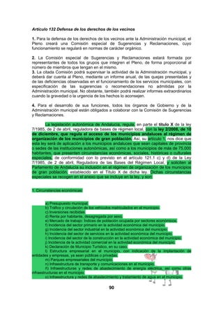 Artículo 132 Defensa de los derechos de los vecinos
1. Para la defensa de los derechos de los vecinos ante la Administración municipal, el
Pleno creará una Comisión especial de Sugerencias y Reclamaciones, cuyo
funcionamiento se regulará en normas de carácter orgánico.
2. La Comisión especial de Sugerencias y Reclamaciones estará formada por
representantes de todos los grupos que integren el Pleno, de forma proporcional al
número de miembros que tengan en el mismo.
3. La citada Comisión podrá supervisar la actividad de la Administración municipal, y
deberá dar cuenta al Pleno, mediante un informe anual, de las quejas presentadas y
de las deficiencias observadas en el funcionamiento de los servicios municipales, con
especificación de las sugerencias o recomendaciones no admitidas por la
Administración municipal. No obstante, también podrá realizar informes extraordinarios
cuando la gravedad o la urgencia de los hechos lo aconsejen.
4. Para el desarrollo de sus funciones, todos los órganos de Gobierno y de la
Administración municipal están obligados a colaborar con la Comisión de Sugerencias
y Reclamaciones.
La legislación autonómica de Andalucía, regula, en parte el título X de la ley
7/1985, de 2 de abril, reguladora de bases de régimen local, con la ley 2/2008, de 10
de diciembre, que regula el acceso de los municipios andaluces al régimen de
organización de los municipios de gran población. Así, su artículo 1. nos dice que
esta ley será de aplicación a los municipios andaluces que sean capitales de provincia
o sedes de las instituciones autonómicas, así como a los municipios de más de 75.000
habitantes, que presenten circunstancias económicas, sociales, históricas o culturales
especiales, de conformidad con lo previsto en el artículo 121.1 c) y d) de la Ley
7/1985, de 2 de abril, Reguladora de las Bases del Régimen Local, y soliciten al
Parlamento de Andalucía su inclusión en el régimen de organización de los municipios
de gran población, establecido en el Título X de dicha ley. Dichas circunstancias
especiales se recogen en el anexo que se incluye en la ley, y son:
1. Circunstancias económicas:
a) Presupuesto municipal.
b) Tráfico y circulación de los vehículos matriculados en el municipio.
c) Inversiones recibidas.
d) Renta por habitante, desagregada por sexo.
e) Mercado de trabajo: Índices de población ocupada por sectores económicos.
f) Incidencia del sector primario en la actividad económica del municipio.
g) Incidencia del sector industrial en la actividad económica del municipio.
h) Incidencia del sector de servicios en la actividad económica del municipio.
i) Incidencia del sector de la construcción en la actividad económica del municipio.
j) Incidencia de la actividad comercial en la actividad económica del municipio.
k) Declaración de Municipio Turístico, en su caso.
l) Estructura empresarial en el municipio, con indicación de la implantación de
entidades y empresas, ya sean públicas o privadas.
m) Parques empresariales del municipio.
n) Infraestructura de transporte y comunicaciones en el municipio.
ñ) Infraestructuras y redes de abastecimiento de energía eléctrica, así como otras
infraestructuras en el municipio.
o) Infraestructura y redes de abastecimiento y tratamiento de agua en el municipio.

90

 