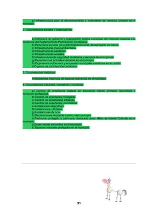 p) Infraestructura para el almacenamiento y tratamiento de residuos urbanos en el
municipio.
2. Circunstancias sociales y organizativas:
a) Estructura de gobierno y organización política municipal, con mención especial a la
existencia del Reglamento de Participación Ciudadana.
b) Personal al servicio de la Administración local, desagregado por sexos.
c) Infraestructuras medioambientales.
d) Infraestructuras sanitarias.
e) Infraestructuras sociales.
f) Infraestructuras de seguridad ciudadana y servicios de emergencia.
g) Dependencias judiciales ubicadas en el municipio.
h) Organismos autónomos y empresas municipales existentes en la ciudad.
i) Órganos de participación ciudadana.
3. Circunstancias históricas:
Antecedentes históricos de especial relevancia en el municipio.
4. Circunstancias culturales, recreativas y turísticas:
a) Centros de enseñanza reglada en educación infantil, primaria, secundaria y
formación profesional.
b) Centros de enseñanza no reglada.
c) Centros de enseñanzas artísticas.
d) Centros de enseñanza universitaria.
e) Instalaciones deportivas.
f) Instalaciones culturales.
g) Instalaciones de ocio.
h) Declaraciones de interés turístico del municipio.
i) Patrimonio protegido y patrimonio declarado como «Bien de Interés Cultural» en el
municipio.
j) Zonas verdes existentes en el municipio.
k) Espacios naturales protegidos en el municipio.

91

 