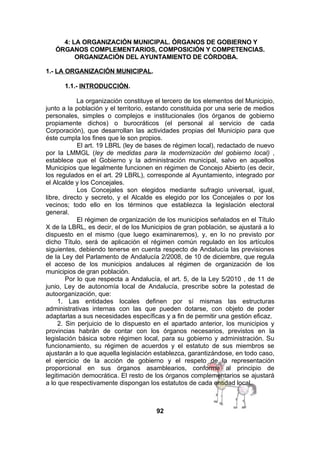 4: LA ORGANIZACIÓN MUNICIPAL. ÓRGANOS DE GOBIERNO Y
ÓRGANOS COMPLEMENTARIOS, COMPOSICIÓN Y COMPETENCIAS.
ORGANIZACIÓN DEL AYUNTAMIENTO DE CÓRDOBA.
1.- LA ORGANIZACIÓN MUNICIPAL.
1.1.- INTRODUCCIÓN.
La organización constituye el tercero de los elementos del Municipio,
junto a la población y el territorio, estando constituida por una serie de medios
personales, simples o complejos e institucionales (los órganos de gobierno
propiamente dichos) o burocráticos (el personal al servicio de cada
Corporación), que desarrollan las actividades propias del Municipio para que
éste cumpla los fines que le son propios.
El art. 19 LBRL (ley de bases de régimen local), redactado de nuevo
por la LMMGL (ley de medidas para la modernización del gobierno local) ,
establece que el Gobierno y la administración municipal, salvo en aquellos
Municipios que legalmente funcionen en régimen de Concejo Abierto (es decir,
los regulados en el art. 29 LBRL), corresponde al Ayuntamiento, integrado por
el Alcalde y los Concejales.
Los Concejales son elegidos mediante sufragio universal, igual,
libre, directo y secreto, y el Alcalde es elegido por los Concejales o por los
vecinos; todo ello en los términos que establezca la legislación electoral
general.
El régimen de organización de los municipios señalados en el Título
X de la LBRL, es decir, el de los Municipios de gran población, se ajustará a lo
dispuesto en el mismo (que luego examinaremos), y, en lo no previsto por
dicho Título, será de aplicación el régimen común regulado en los artículos
siguientes, debiendo tenerse en cuenta respecto de Andalucía las previsiones
de la Ley del Parlamento de Andalucía 2/2008, de 10 de diciembre, que regula
el acceso de los municipios andaluces al régimen de organización de los
municipios de gran población.
Por lo que respecta a Andalucía, el art. 5, de la Ley 5/2010 , de 11 de
junio, Ley de autonomía local de Andalucía, prescribe sobre la potestad de
autoorganización, que:
1. Las entidades locales definen por sí mismas las estructuras
administrativas internas con las que pueden dotarse, con objeto de poder
adaptarlas a sus necesidades específicas y a fin de permitir una gestión eficaz.
2. Sin perjuicio de lo dispuesto en el apartado anterior, los municipios y
provincias habrán de contar con los órganos necesarios, previstos en la
legislación básica sobre régimen local, para su gobierno y administración. Su
funcionamiento, su régimen de acuerdos y el estatuto de sus miembros se
ajustarán a lo que aquella legislación establezca, garantizándose, en todo caso,
el ejercicio de la acción de gobierno y el respeto de la representación
proporcional en sus órganos asamblearios, conforme al principio de
legitimación democrática. El resto de los órganos complementarios se ajustará
a lo que respectivamente dispongan los estatutos de cada entidad local.

92

 