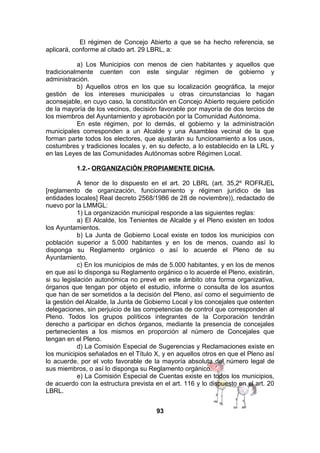 El régimen de Concejo Abierto a que se ha hecho referencia, se
aplicará, conforme al citado art. 29 LBRL, a:
a) Los Municipios con menos de cien habitantes y aquellos que
tradicionalmente cuenten con este singular régimen de gobierno y
administración.
b) Aquellos otros en los que su localización geográfica, la mejor
gestión de los intereses municipales u otras circunstancias lo hagan
aconsejable, en cuyo caso, la constitución en Concejo Abierto requiere petición
de la mayoría de los vecinos, decisión favorable por mayoría de dos tercios de
los miembros del Ayuntamiento y aprobación por la Comunidad Autónoma.
En este régimen, por lo demás, el gobierno y la administración
municipales corresponden a un Alcalde y una Asamblea vecinal de la que
forman parte todos los electores, que ajustarán su funcionamiento a los usos,
costumbres y tradiciones locales y, en su defecto, a lo establecido en la LRL y
en las Leyes de las Comunidades Autónomas sobre Régimen Local.
1.2.- ORGANIZACIÓN PROPIAMENTE DICHA.
A tenor de lo dispuesto en el art. 20 LBRL (art. 35,2º ROFRJEL
[reglamento de organización, funcionamiento y régimen jurídico de las
entidades locales] Real decreto 2568/1986 de 28 de noviembre)), redactado de
nuevo por la LMMGL:
1) La organización municipal responde a las siguientes reglas:
a) El Alcalde, los Tenientes de Alcalde y el Pleno existen en todos
los Ayuntamientos.
b) La Junta de Gobierno Local existe en todos los municipios con
población superior a 5.000 habitantes y en los de menos, cuando así lo
disponga su Reglamento orgánico o así lo acuerde el Pleno de su
Ayuntamiento.
c) En los municipios de más de 5.000 habitantes, y en los de menos
en que así lo disponga su Reglamento orgánico o lo acuerde el Pleno, existirán,
si su legislación autonómica no prevé en este ámbito otra forma organizativa,
órganos que tengan por objeto el estudio, informe o consulta de los asuntos
que han de ser sometidos a la decisión del Pleno, así como el seguimiento de
la gestión del Alcalde, la Junta de Gobierno Local y los concejales que ostenten
delegaciones, sin perjuicio de las competencias de control que corresponden al
Pleno. Todos los grupos políticos integrantes de la Corporación tendrán
derecho a participar en dichos órganos, mediante la presencia de concejales
pertenecientes a los mismos en proporción al número de Concejales que
tengan en el Pleno.
d) La Comisión Especial de Sugerencias y Reclamaciones existe en
los municipios señalados en el Título X, y en aquellos otros en que el Pleno así
lo acuerde, por el voto favorable de la mayoría absoluta del número legal de
sus miembros, o así lo disponga su Reglamento orgánico.
e) La Comisión Especial de Cuentas existe en todos los municipios,
de acuerdo con la estructura prevista en el art. 116 y lo dispuesto en el art. 20
LBRL.
93

 