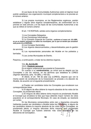 2) Las leyes de las Comunidades Autónomas sobre el régimen local
podrán establecer una organización municipal complementaria a la prevista en
el número anterior.
3) Los propios municipios, en los Reglamentos orgánicos, podrán
establecer y regular otros órganos complementarios, de conformidad con lo
previsto en este artículo y en las leyes de las Comunidades Autónomas a las
que se refiere el número anterior.
El art. 119 ROFRJEL señala como órganos complementarios:
1) Los Concejales Delegados.
2) Las Comisiones Informativas.
3) La Comisión Especial de Cuentas, conforme al nuevo art. 20 LBRL,
es ya un órgano necesario en todos los municipios, por lo que se tendrá que actualizar
este punto en el ROFRJEL.

4) Los Consejos Sectoriales.
5) Los órganos desconcentrados y descentralizados para la gestión
de servicios.
6) Los representantes personales del Alcalde en los poblados y
barriadas.
7) Las Juntas Municipales de Distrito.
Pasamos, a continuación, a tratar de los distintos órganos.
1.3.- EL ALCALDE.
1.3.1.- Estatuto personal.
Es el órgano unipersonal que preside la Corporación.
En cuando a su nombramiento, ya vimos que es elegido por los
Concejales o por los vecinos, en los términos que establece la LOREG
(régimen electoral), (arts. 19 LBRL y 140 CE).
Al efecto, el art. 196 de esta Ley (LOREG), dispone que «en la
misma sesión de constitución de la Corporación se procede a la elección de
Alcalde, de acuerdo con el siguiente procedimiento:
a) Pueden ser candidatos todos los Concejales que encabecen sus
correspondientes listas.
b) Si alguno de ellos obtiene la mayoría absoluta de los votos de los
Concejales, es proclamado electo.
c) Si ninguno de ellos obtiene dicha mayoría es proclamado Alcalde
el Concejal que encabece la lista que haya obtenido mayor número de votos
populares en el correspondiente Municipio. En caso de empate, se resolverá
por sorteo.
En los Municipios comprendidos entre cien y doscientos cincuenta
habitantes pueden ser candidatos a Alcalde todos los Concejales; si alguno de
los candidatos obtiene la mayoría absoluta de los votos de los Concejales, es
proclamado electo; si ninguno obtuviese dicha mayoría, será proclamado
Alcalde el Concejal que hubiere obtenido más votos populares en las
elecciones de Concejales».
94

 