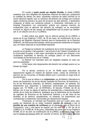 En cuanto a quién puede ser elegido Alcalde, la citada LOREG
establece que «son elegibles los españoles mayores de edad que, poseyendo
la cualidad de elector (es decir, españoles mayores de edad inscritos en el
censo electoral vigente, que no carezcan del derecho de sufragio por condena
según sentencia judicial a la pena de privación de este derecho, o declarados
incapaces al efecto por sentencia judicial, o, finalmente, internados en un
Hospital Psiquiátrico con autorización judicial con expresa mención de
incapacidad para el ejercicio del derecho de sufragio) no se encuentren
incursos en alguna de las causas de inelegibilidad que la propia Ley detalla»
(art. 6, en relación con el 2 y 3 LOREG).
A ellos habrá que añadir, tras la reforma parcial de la LOREG, a
través de la Ley Orgánica 1/1997, de 30 de mayo, de modificación de la Ley
Orgánica del Régimen Electoral General para la transposición de la Directiva
94/80/CE, de Elecciones Municipales, todas las personas residentes en España
que, sin haber adquirido la nacionalidad española:
a) Tengan la condición de ciudadanos de la Unión Europea según lo
previsto en el párrafo 2 del apartado 1 del artículo 8 del Tratado Constitutivo de
la Comunidad Europea, o bien sean nacionales de países que otorguen a los
ciudadanos españoles el derecho de sufragio pasivo en sus elecciones
municipales en los términos de un Tratado.
b) Reúnan los requisitos para ser elegibles exigidos en esta Ley
para los españoles.
c) No hayan sido desposeídos del derecho de sufragio pasivo en su
Estado de origen.
Por lo demás, conforme al art. 18 TR/86 (texto refundido de
disposiciones legales en materia de régimen local), «antes de comenzar el
ejercicio de sus funciones, el Alcalde deberá jurar o prometer el cargo ante el
Ayuntamiento».
Por lo que se refiere a su tratamiento, los de Madrid y Barcelona lo
tienen de Excelencia; los de las demás Capitales de Provincia, de Ilustrísima, y
los de los Municipios restantes, de Señoría, respetándose, no obstante, los
tratamientos que respondan a tradiciones reconocidas por disposiciones
legales (art. 19 TR/86 y art. 33 ROFRJEL). El Decreto 77/2002, de 26 de
febrero, por el que se regula el régimen de precedencias y tratamientos en el
ámbito de la Junta de Andalucía, establece que el tratamiento de los Alcaldes
de capitales de Provincia es de Ilustrísimos Señores y el del resto de los
Alcaldes, el de Señoría, respetándose, no obstante, los tratamientos que
correspondan a tradiciones reconocidas por disposiciones legales.
Finalmente, el mandato del Presidente será por cuatro años, pero
puede ser destituido de su cargo mediante moción de censura o por la
pérdida de una cuestión de confianza por él planteada ante el Pleno de la
Corporación. Una y otra figura se regulan por los arts. 197 y 197 bis de la
LOREG (L.O. 5/1985 de 19 de junio), redactados de nuevo por la Ley Orgánica
8/1999, de 21 de abril, de modificación de la LOREG, pudiéndose hacer notar
que la moción de censura debe ser suscrita, al menos, por la mayoría absoluta
95

 