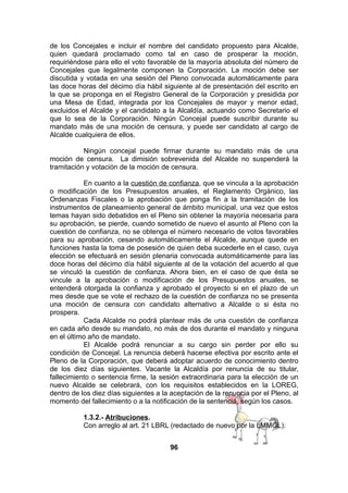 de los Concejales e incluir el nombre del candidato propuesto para Alcalde,
quien quedará proclamado como tal en caso de prosperar la moción,
requiriéndose para ello el voto favorable de la mayoría absoluta del número de
Concejales que legalmente componen la Corporación. La moción debe ser
discutida y votada en una sesión del Pleno convocada automáticamente para
las doce horas del décimo día hábil siguiente al de presentación del escrito en
la que se proponga en el Registro General de la Corporación y presidida por
una Mesa de Edad, integrada por los Concejales de mayor y menor edad,
excluidos el Alcalde y el candidato a la Alcaldía, actuando como Secretario el
que lo sea de la Corporación. Ningún Concejal puede suscribir durante su
mandato más de una moción de censura, y puede ser candidato al cargo de
Alcalde cualquiera de ellos.
Ningún concejal puede firmar durante su mandato más de una
moción de censura. La dimisión sobrevenida del Alcalde no suspenderá la
tramitación y votación de la moción de censura.
En cuanto a la cuestión de confianza, que se vincula a la aprobación
o modificación de los Presupuestos anuales, el Reglamento Orgánico, las
Ordenanzas Fiscales o la aprobación que ponga fin a la tramitación de los
instrumentos de planeamiento general de ámbito municipal, una vez que estos
temas hayan sido debatidos en el Pleno sin obtener la mayoría necesaria para
su aprobación, se pierde, cuando sometido de nuevo el asunto al Pleno con la
cuestión de confianza, no se obtenga el número necesario de votos favorables
para su aprobación, cesando automáticamente el Alcalde, aunque quede en
funciones hasta la toma de posesión de quien deba sucederle en el caso, cuya
elección se efectuará en sesión plenaria convocada automáticamente para las
doce horas del décimo día hábil siguiente al de la votación del acuerdo al que
se vinculó la cuestión de confianza. Ahora bien, en el caso de que ésta se
vincule a la aprobación o modificación de los Presupuestos anuales, se
entenderá otorgada la confianza y aprobado el proyecto si en el plazo de un
mes desde que se vote el rechazo de la cuestión de confianza no se presenta
una moción de censura con candidato alternativo a Alcalde o si ésta no
prospera.
Cada Alcalde no podrá plantear más de una cuestión de confianza
en cada año desde su mandato, no más de dos durante el mandato y ninguna
en el último año de mandato.
El Alcalde podrá renunciar a su cargo sin perder por ello su
condición de Concejal. La renuncia deberá hacerse efectiva por escrito ante el
Pleno de la Corporación, que deberá adoptar acuerdo de conocimiento dentro
de los diez días siguientes. Vacante la Alcaldía por renuncia de su titular,
fallecimiento o sentencia firme, la sesión extraordinaria para la elección de un
nuevo Alcalde se celebrará, con los requisitos establecidos en la LOREG,
dentro de los diez días siguientes a la aceptación de la renuncia por el Pleno, al
momento del fallecimiento o a la notificación de la sentencia, según los casos.
1.3.2.- Atribuciones.
Con arreglo al art. 21 LBRL (redactado de nuevo por la LMMGL):
96

 
