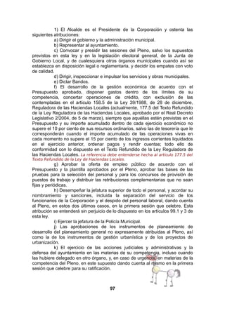 1) El Alcalde es el Presidente de la Corporación y ostenta las
siguientes atribuciones:
a) Dirigir el gobierno y la administración municipal.
b) Representar al ayuntamiento.
c) Convocar y presidir las sesiones del Pleno, salvo los supuestos
previstos en esta ley y en la legislación electoral general, de la Junta de
Gobierno Local, y de cualesquiera otros órganos municipales cuando así se
establezca en disposición legal o reglamentaria, y decidir los empates con voto
de calidad.
d) Dirigir, inspeccionar e impulsar los servicios y obras municipales.
e) Dictar Bandos.
f) El desarrollo de la gestión económica de acuerdo con el
Presupuesto aprobado, disponer gastos dentro de los límites de su
competencia, concertar operaciones de crédito, con exclusión de las
contempladas en el artículo 158.5 de la Ley 39/1988, de 28 de diciembre,
Reguladora de las Haciendas Locales (actualmente, 177.5 del Texto Refundido
de la Ley Reguladora de las Haciendas Locales, aprobado por el Real Decreto
Legislativo 2/2004, de 5 de marzo), siempre que aquéllas estén previstas en el
Presupuesto y su importe acumulado dentro de cada ejercicio económico no
supere el 10 por ciento de sus recursos ordinarios, salvo las de tesorería que le
corresponderán cuando el importe acumulado de las operaciones vivas en
cada momento no supere el 15 por ciento de los ingresos corrientes liquidados
en el ejercicio anterior, ordenar pagos y rendir cuentas; todo ello de
conformidad con lo dispuesto en el Texto Refundido de la Ley Reguladora de
las Haciendas Locales. La referencia debe entenderse hecha al artículo 177.5 del
Texto Refundido de la Ley de Haciendas Locales.

g) Aprobar la oferta de empleo público de acuerdo con el
Presupuesto y la plantilla aprobados por el Pleno, aprobar las bases de las
pruebas para la selección del personal y para los concursos de provisión de
puestos de trabajo y distribuir las retribuciones complementarias que no sean
fijas y periódicas.
h) Desempeñar la jefatura superior de todo el personal, y acordar su
nombramiento y sanciones, incluida la separación del servicio de los
funcionarios de la Corporación y el despido del personal laboral, dando cuenta
al Pleno, en estos dos últimos casos, en la primera sesión que celebre. Esta
atribución se entenderá sin perjuicio de lo dispuesto en los artículos 99.1 y 3 de
esta ley.
i) Ejercer la jefatura de la Policía Municipal.
j) Las aprobaciones de los instrumentos de planeamiento de
desarrollo del planeamiento general no expresamente atribuidas al Pleno, así
como la de los instrumentos de gestión urbanística y de los proyectos de
urbanización.
k) El ejercicio de las acciones judiciales y administrativas y la
defensa del ayuntamiento en las materias de su competencia, incluso cuando
las hubiere delegado en otro órgano, y, en caso de urgencia, en materias de la
competencia del Pleno, en este supuesto dando cuenta al mismo en la primera
sesión que celebre para su ratificación.

97

 