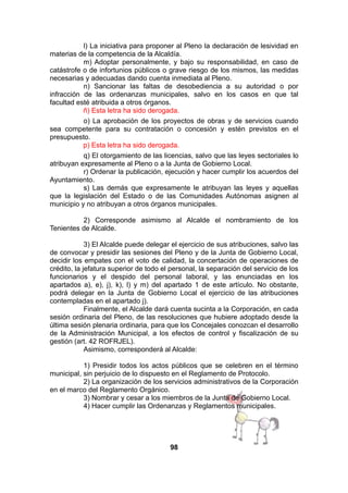 l) La iniciativa para proponer al Pleno la declaración de lesividad en
materias de la competencia de la Alcaldía.
m) Adoptar personalmente, y bajo su responsabilidad, en caso de
catástrofe o de infortunios públicos o grave riesgo de los mismos, las medidas
necesarias y adecuadas dando cuenta inmediata al Pleno.
n) Sancionar las faltas de desobediencia a su autoridad o por
infracción de las ordenanzas municipales, salvo en los casos en que tal
facultad esté atribuida a otros órganos.
ñ) Esta letra ha sido derogada.
o) La aprobación de los proyectos de obras y de servicios cuando
sea competente para su contratación o concesión y estén previstos en el
presupuesto.
p) Esta letra ha sido derogada.
q) El otorgamiento de las licencias, salvo que las leyes sectoriales lo
atribuyan expresamente al Pleno o a la Junta de Gobierno Local.
r) Ordenar la publicación, ejecución y hacer cumplir los acuerdos del
Ayuntamiento.
s) Las demás que expresamente le atribuyan las leyes y aquellas
que la legislación del Estado o de las Comunidades Autónomas asignen al
municipio y no atribuyan a otros órganos municipales.
2) Corresponde asimismo al Alcalde el nombramiento de los
Tenientes de Alcalde.
3) El Alcalde puede delegar el ejercicio de sus atribuciones, salvo las
de convocar y presidir las sesiones del Pleno y de la Junta de Gobierno Local,
decidir los empates con el voto de calidad, la concertación de operaciones de
crédito, la jefatura superior de todo el personal, la separación del servicio de los
funcionarios y el despido del personal laboral, y las enunciadas en los
apartados a), e), j), k), l) y m) del apartado 1 de este artículo. No obstante,
podrá delegar en la Junta de Gobierno Local el ejercicio de las atribuciones
contempladas en el apartado j).
Finalmente, el Alcalde dará cuenta sucinta a la Corporación, en cada
sesión ordinaria del Pleno, de las resoluciones que hubiere adoptado desde la
última sesión plenaria ordinaria, para que los Concejales conozcan el desarrollo
de la Administración Municipal, a los efectos de control y fiscalización de su
gestión (art. 42 ROFRJEL).
Asimismo, corresponderá al Alcalde:
1) Presidir todos los actos públicos que se celebren en el término
municipal, sin perjuicio de lo dispuesto en el Reglamento de Protocolo.
2) La organización de los servicios administrativos de la Corporación
en el marco del Reglamento Orgánico.
3) Nombrar y cesar a los miembros de la Junta de Gobierno Local.
4) Hacer cumplir las Ordenanzas y Reglamentos municipales.

98

 