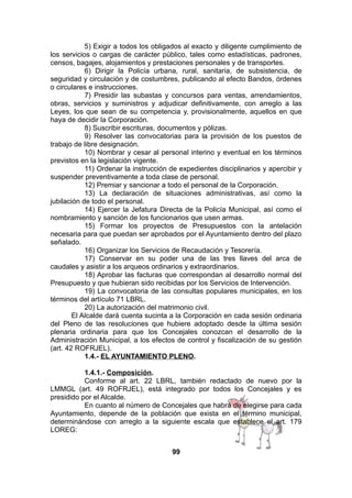 5) Exigir a todos los obligados al exacto y diligente cumplimiento de
los servicios o cargas de carácter público, tales como estadísticas, padrones,
censos, bagajes, alojamientos y prestaciones personales y de transportes.
6) Dirigir la Policía urbana, rural, sanitaria, de subsistencia, de
seguridad y circulación y de costumbres, publicando al efecto Bandos, órdenes
o circulares e instrucciones.
7) Presidir las subastas y concursos para ventas, arrendamientos,
obras, servicios y suministros y adjudicar definitivamente, con arreglo a las
Leyes, los que sean de su competencia y, provisionalmente, aquellos en que
haya de decidir la Corporación.
8) Suscribir escrituras, documentos y pólizas.
9) Resolver las convocatorias para la provisión de los puestos de
trabajo de libre designación.
10) Nombrar y cesar al personal interino y eventual en los términos
previstos en la legislación vigente.
11) Ordenar la instrucción de expedientes disciplinarios y apercibir y
suspender preventivamente a toda clase de personal.
12) Premiar y sancionar a todo el personal de la Corporación.
13) La declaración de situaciones administrativas, así como la
jubilación de todo el personal.
14) Ejercer la Jefatura Directa de la Policía Municipal, así como el
nombramiento y sanción de los funcionarios que usen armas.
15) Formar los proyectos de Presupuestos con la antelación
necesaria para que puedan ser aprobados por el Ayuntamiento dentro del plazo
señalado.
16) Organizar los Servicios de Recaudación y Tesorería.
17) Conservar en su poder una de las tres llaves del arca de
caudales y asistir a los arqueos ordinarios y extraordinarios.
18) Aprobar las facturas que correspondan al desarrollo normal del
Presupuesto y que hubieran sido recibidas por los Servicios de Intervención.
19) La convocatoria de las consultas populares municipales, en los
términos del artículo 71 LBRL.
20) La autorización del matrimonio civil.
El Alcalde dará cuenta sucinta a la Corporación en cada sesión ordinaria
del Pleno de las resoluciones que hubiere adoptado desde la última sesión
plenaria ordinaria para que los Concejales conozcan el desarrollo de la
Administración Municipal, a los efectos de control y fiscalización de su gestión
(art. 42 ROFRJEL).
1.4.- EL AYUNTAMIENTO PLENO.
1.4.1.- Composición.
Conforme al art. 22 LBRL, también redactado de nuevo por la
LMMGL (art. 49 ROFRJEL), está integrado por todos los Concejales y es
presidido por el Alcalde.
En cuanto al número de Concejales que habrá de elegirse para cada
Ayuntamiento, depende de la población que exista en el término municipal,
determinándose con arreglo a la siguiente escala que establece el art. 179
LOREG:
99

 