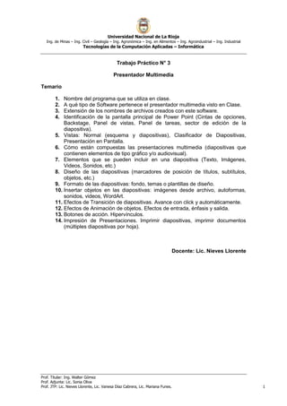 Universidad Nacional de La Rioja
Ing. de Minas – Ing. Civil – Geología – Ing. Agronómica – Ing. en Alimentos – Ing. Agroindustrial – Ing. Industrial
Tecnologías de la Computación Aplicadas – Informática
Prof. Titular: Ing. Walter Gómez
Prof. Adjunta: Lic. Sonia Oliva
Prof. JTP: Lic. Nieves Llorente, Lic. Vanesa Díaz Cabrera, Lic. Mariana Funes. 1
Trabajo Práctico N° 3
Presentador Multimedia
Temario
1. Nombre del programa que se utiliza en clase.
2. A qué tipo de Software pertenece el presentador multimedia visto en Clase.
3. Extensión de los nombres de archivos creados con este software.
4. Identificación de la pantalla principal de Power Point (Cintas de opciones,
Backstage, Panel de vistas, Panel de tareas, sector de edición de la
diapositiva).
5. Vistas: Normal (esquema y diapositivas), Clasificador de Diapositivas,
Presentación en Pantalla.
6. Cómo están compuestas las presentaciones multimedia (diapositivas que
contienen elementos de tipo gráfico y/o audiovisual).
7. Elementos que se pueden incluir en una diapositiva (Texto, Imágenes,
Videos, Sonidos, etc.)
8. Diseño de las diapositivas (marcadores de posición de títulos, subtítulos,
objetos, etc.)
9. Formato de las diapositivas: fondo, temas o plantillas de diseño.
10. Insertar objetos en las diapositivas: imágenes desde archivo, autoformas,
sonidos, videos, WordArt.
11. Efectos de Transición de diapositivas. Avance con click y automáticamente.
12. Efectos de Animación de objetos. Efectos de entrada, énfasis y salida.
13. Botones de acción. Hipervínculos.
14. Impresión de Presentaciones. Imprimir diapositivas, imprimir documentos
(múltiples diapositivas por hoja).
Docente: Lic. Nieves Llorente
 