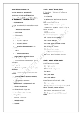 PERFIL TEMATICO PRIMER SEMESTRE                          Unidad 2. Sistema operativo gráfico.

MATERIA: INFORMATICA Y COMPUTACIÓN 1                     2.1 Introducción y clasificación de los Sistemas
                                                         Operativos.
RESPONSABLE: MTRA. SONIA GÓMEZ MORALES
                                                          2.1.1 Definición.
Unidad 1. INTRODUCCIÓN A LAS TECNOLOGÍAS
DE INFORMACIÓN Y COMUNICACIÓN (TIC)                       2.1.2 Clasificación de los sistemas operativos.

1.1 Conceptos básicos.                                   2.2 Entorno gráfico del sistema.

1.1.1 Las Tecnologías de información y Comunicación       2.2.1 Características del sistema operativo.
(TICs).
                                                           2.2.2 Elementos importantes (ventana, cuadros de
  1.1.1.1 Información y comunicación.                    dialogo, escritorio).

  1.1.1.2 Informática.                                    2.2.3 Opciones inicio.

  1.1.1.3 Computación.                                   2.3 Operaciones con archivos y directorios.

1.1.2. Hardware.                                          2.3.1 Concepto de archivo ó fichero.

  1.1.2.1 Dispositivos de Entrada.                        2.3.2 Creación de archivos.

  1.1.2.2 Dispositivos de Salida.                         2.3.3 Copiar, eliminar, renombrar archivos.

  1.1.2.3 Dispositivos de Almacenamiento y sus            2.3.4 Concepto de directorio.
capacidades.
                                                          2.3.5 Creación de directorios.
1.1.3. Software.
                                                           2.3.5.1 Organización jerárquica en árbol.
  1.1.3.1 Clasificación del Software.
                                                          2.3.6 Copiar, eliminar, renombrar directorios.
1.2. Preservar el equipo de cómputo, insumos,
información y lugar de trabajo.

1.2.1. Acondicionamiento del mobiliario para el equipo   Unidad 2. Sistema operativo gráfico.
de cómputo.
                                                         2.4 Configuración de Hardware.
1.2.2 Ergonomía.
                                                          2.4.1 Tarjeta de video.
1.2.3. Medidas de seguridad en el entorno del equipo
de cómputo.                                               2.4.2 Instalación de impresoras.

  1.2.3.1 Protección instalada contra variaciones de      2.4.3 Modem.
corriente.
                                                          2.4.4 Tarjeta de red.
1.2.4. Instalación del equipo de cómputo, impresora,
regulador.                                                2.4.5 Tarjeta de sonido.


1.2.5. Evitar desperdicio de insumos.                    2.5 Configuración del Ambiente de Trabajo


1.3 Operaciones para el mantenimiento al disco.           2.5.1 Hora y Fecha


1.3.1 Formato a discos flexibles.                         2.5.2 Propiedades de la pantalla (resolución, calidad
                                                         de color, papel tapiz, fondo del escritorio)
1.3.2 Desfragmentación al disco duro.
                                                          2.5.3 Aspectos de configuración del mouse
1.3.3 Comprobar errores en disco duro.
                                                           2.5.4 Configuración regional del idioma para el
1.4 Virus y antivirus.                                   teclado.

1.4.1 Definición y clasificación.

1.4.2 Escanear y limpiar.

1.4.3 Actualizar.
 