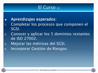El Curso (2) 
 Aprendizajes esperados: 
1. Completar los procesos que componen el 
Smart Resources Gallardo 
SGSI. 
2. Co...