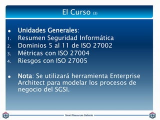 El Curso (3) 
 Unidades Generales: 
1. Resumen Seguridad Informática 
2. Dominios 5 al 11 de ISO 27002 
3. Métricas con I...