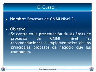 El Curso (1) 
 Nombre: Procesos de CMMI Nivel 2. 
 Objetivo: 
oSe centra en la presentación de las áreas de 
procesos de...