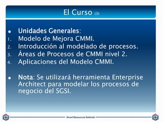 El Curso (3) 
 Unidades Generales: 
1. Modelo de Mejora CMMI. 
2. Introducción al modelado de procesos. 
3. Áreas de Proc...