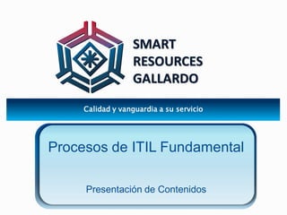 SMART 
RESOURCES 
GALLARDO 
Calidad y vanguardia a su servicio 
Procesos de ITIL Fundamental 
Presentación de Contenidos 
 