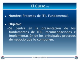 El Curso (1) 
 Nombre: Procesos de ITIL Fundamental. 
 Objetivo: 
oSe centra en la presentación de los 
fundamentos de I...