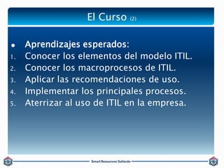 El Curso (2) 
 Aprendizajes esperados: 
1. Conocer los elementos del modelo ITIL. 
2. Conocer los macroprocesos de ITIL. ...