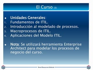 El Curso (3) 
 Unidades Generales: 
1. Fundamentos de ITIL. 
2. Introducción al modelado de procesos. 
3. Macroprocesos d...