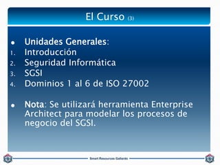 Smart Resources Gallardo
 Unidades Generales:
1. Introducción
2. Seguridad Informática
3. SGSI
4. Dominios 1 al 6 de ISO ...