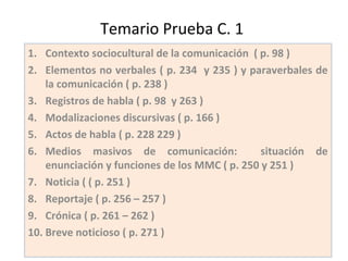 Temario Prueba C. 1
1. Contexto sociocultural de la comunicación ( p. 98 )
2. Elementos no verbales ( p. 234 y 235 ) y paraverbales de
la comunicación ( p. 238 )
3. Registros de habla ( p. 98 y 263 )
4. Modalizaciones discursivas ( p. 166 )
5. Actos de habla ( p. 228 229 )
6. Medios masivos de comunicación: situación de
enunciación y funciones de los MMC ( p. 250 y 251 )
7. Noticia ( ( p. 251 )
8. Reportaje ( p. 256 – 257 )
9. Crónica ( p. 261 – 262 )
10. Breve noticioso ( p. 271 )
 