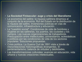La Sociedad Finisecular: auge y crisis del liberalismoLa economía del salitre: la riqueza salitrera dinamiza al conjunto de la economía. Rol del Estado en la distribución de la riqueza del salitre. Inversiones públicas en vías de comunicación, infraestructura y educación.La "cuestión social". Condiciones de vida de hombres y mujeres en las salitreras, los puertos, las ciudades y los campos. Las nuevas organizaciones de trabajadores. Preocupación entre intelectuales, universitarios, eclesiásticos y políticos por las condiciones de vida de los sectores populares. Soluciones propuestas.Crisis política. La Guerra Civil de 1891 vista a través de interpretaciones historiográficas divergentes. El parlamentarismo: balance de virtudes y debilidades.Las transformaciones culturales: avances en educación, vida urbana y nuevas creaciones intelectuales.