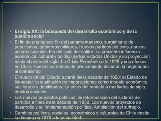 El siglo XX: la búsqueda del desarrollo económico y de la justicia socialEl fin de una época: fin del parlamentarismo, surgimiento de populismos, gobiernos militares, nuevos partidos políticos, nuevos actores sociales. Fin del ciclo del salitre. La creciente influencia económica, cultural y política de los Estados Unidos y su proyección hacia el resto del siglo. La Crisis Económica de 1929 y sus efectos en Chile. Nuevas corrientes de pensamiento disputan la hegemonía al liberalismo.El nuevo rol del Estado a partir de la década de 1920: el Estado de bienestar; la sustitución de importaciones como modelo económico, sus logros y debilidades. La crisis del modelo a mediados de siglo, efectos sociales.Los nuevos proyectos políticos: la reformulación del sistema de partidos a fines de la década de 1950. Los nuevos proyectos de desarrollo y su implementación política. Ampliación del sufragio.Cambios políticos, sociales, económicos y culturales de Chile desde la década de 1970 a la actualidad.