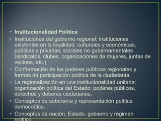 Institucionalidad PolíticaInstituciones del gobierno regional; instituciones existentes en la localidad: culturales y económicas, públicas y privadas; sociales no gubernamentales (sindicatos, clubes, organizaciones de mujeres, juntas de vecinos, etc.)Conformación de los poderes públicos regionales y formas de participación política de la ciudadanía.La regionalización en una institucionalidad unitaria; organización política del Estado: poderes públicos, derechos y deberes ciudadanos.Conceptos de soberanía y representación política democrática.Conceptos de nación, Estado, gobierno y régimen político.