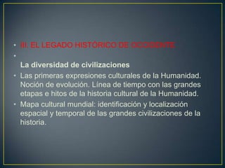 III. EL LEGADO HISTÓRICO DE OCCIDENTELa diversidad de civilizacionesLas primeras expresiones culturales de la Humanidad. Noción de evolución. Línea de tiempo con las grandes etapas e hitos de la historia cultural de la Humanidad.Mapa cultural mundial: identificación y localización espacial y temporal de las grandes civilizaciones de la historia.