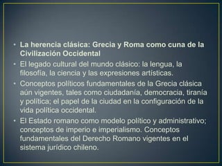 La herencia clásica: Grecia y Roma como cuna de la Civilización OccidentalEl legado cultural del mundo clásico: la lengua, la filosofía, la ciencia y las expresiones artísticas.Conceptos políticos fundamentales de la Grecia clásica aún vigentes, tales como ciudadanía, democracia, tiranía y política; el papel de la ciudad en la configuración de la vida política occidental.El Estado romano como modelo político y administrativo; conceptos de imperio e imperialismo. Conceptos fundamentales del Derecho Romano vigentes en el sistema jurídico chileno.