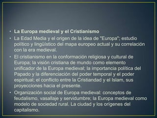 La Europa medieval y el CristianismoLa Edad Media y el origen de la idea de "Europa"; estudio político y lingüístico del mapa europeo actual y su correlación con la era medieval.El cristianismo en la conformación religiosa y cultural de Europa; la visión cristiana de mundo como elemento unificador de la Europa medieval; la importancia política del Papado y la diferenciación del poder temporal y el poder espiritual; el conflicto entre la Cristiandad y el Islam, sus proyecciones hacia el presente.Organización social de Europa medieval: conceptos de feudalismo, vasallaje y servidumbre; la Europa medieval como modelo de sociedad rural. La ciudad y los orígenes del capitalismo.