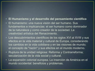 El Humanismo y el desarrollo del pensamiento científicoEl humanismo: una nueva visión del ser humano. Sus fundamentos e implicancias: el ser humano como dominador de la naturaleza y como creador de la sociedad. La creatividad artística del Renacimiento. Los descubrimientos científicos de los siglos XVI al XVIII y sus efectos en la vida material y cultural de Europa, considerando los cambios en la vida cotidiana y en las visiones de mundo; el concepto de "razón" y sus efectos en el mundo moderno. Ruptura de la unidad religiosa: Reforma y Contrarreforma; secularización de la vida social y cultural. La expansión colonial europea. La inserción de América en el mundo occidental: beneficios y problemas.