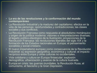 La era de las revoluciones y la conformación del mundo contemporáneoLa Revolución Industrial y la madurez del capitalismo; efectos en la vida de las personas: oportunidades y contradicciones; las clases sociales y sus conflictos.La Revolución Francesa como respuesta al absolutismo monárquico y origen de la política moderna: visiones e interpretaciones diversas; el legado político-ideológico de la Ilustración; proyecciones de la Revolución Francesa: las revoluciones liberales del siglo XIX y la formación de los Estados nacionales en Europa; el pensamiento socialista y social-cristiano.El nuevo imperialismo europeo como consecuencia de la Revolución Industrial: su expresión geográfica, económica y cultural; el impacto recíproco entre Europa y otras culturas no occidentales.Vida cotidiana y cultura en Europa finisecular: explosión demográfica, urbanización y avance de la cultura ilustrada.Europa en crisis: las guerras mundiales, la Revolución Rusa, el comunismo, el fascismo y la Gran Depresión.