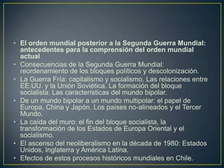 El orden mundial posterior a la Segunda Guerra Mundial: antecedentes para la comprensión del orden mundial actualConsecuencias de la Segunda Guerra Mundial: reordenamiento de los bloques políticos y descolonización.La Guerra Fría: capitalismo y socialismo. Las relaciones entre EE.UU. y la Unión Soviética. La formación del bloque socialista. Las características del mundo bipolar.De un mundo bipolar a un mundo multipolar: el papel de Europa, China y Japón. Los países no-alineados y el Tercer Mundo. La caída del muro: el fin del bloque socialista, la transformación de los Estados de Europa Oriental y el socialismo.El ascenso del neoliberalismo en la década de 1980: Estados Unidos, Inglaterra y América Latina.Efectos de estos procesos históricos mundiales en Chile.
