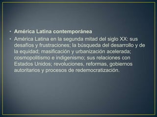América Latina contemporáneaAmérica Latina en la segunda mitad del siglo XX: sus desafíos y frustraciones; la búsqueda del desarrollo y de la equidad; masificación y urbanización acelerada; cosmopolitismo e indigenismo; sus relaciones con Estados Unidos; revoluciones, reformas, gobiernos autoritarios y procesos de redemocratización.