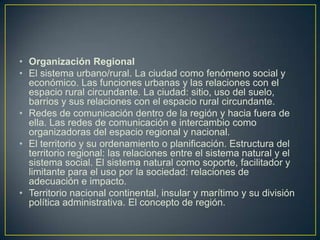 Organización RegionalEl sistema urbano/rural. La ciudad como fenómeno social y económico. Las funciones urbanas y las relaciones con el espacio rural circundante. La ciudad: sitio, uso del suelo, barrios y sus relaciones con el espacio rural circundante.Redes de comunicación dentro de la región y hacia fuera de ella. Las redes de comunicación e intercambio como organizadoras del espacio regional y nacional.El territorio y su ordenamiento o planificación. Estructura del territorio regional: las relaciones entre el sistema natural y el sistema social. El sistema natural como soporte, facilitador y limitante para el uso por la sociedad: relaciones de adecuación e impacto.Territorio nacional continental, insular y marítimo y su división política administrativa. El concepto de región.