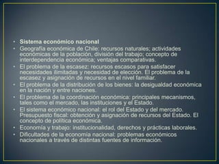 Sistema económico nacionalGeografía económica de Chile: recursos naturales; actividades económicas de la población, división del trabajo; concepto de interdependencia económica; ventajas comparativas.El problema de la escasez: recursos escasos para satisfacer necesidades ilimitadas y necesidad de elección. El problema de la escasez y asignación de recursos en el nivel familiar.El problema de la distribución de los bienes: la desigualdad económica en la nación y entre naciones.El problema de la coordinación económica: principales mecanismos, tales como el mercado, las instituciones y el Estado.El sistema económico nacional: el rol del Estado y del mercado. Presupuesto fiscal: obtención y asignación de recursos del Estado. El concepto de política económica.Economía y trabajo: institucionalidad, derechos y prácticas laborales.Dificultades de la economía nacional: problemas económicos nacionales a través de distintas fuentes de información.