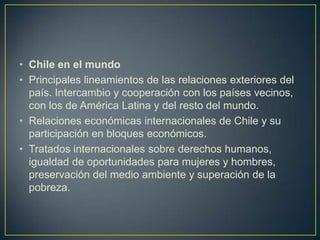 Chile en el mundoPrincipales lineamientos de las relaciones exteriores del país. Intercambio y cooperación con los países vecinos, con los de América Latina y del resto del mundo.Relaciones económicas internacionales de Chile y su participación en bloques económicos.Tratados internacionales sobre derechos humanos, igualdad de oportunidades para mujeres y hombres, preservación del medio ambiente y superación de la pobreza.